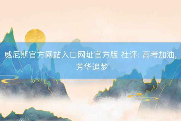 威尼斯官方网站入口网址官方版 社评: 高考加油， 芳华追梦