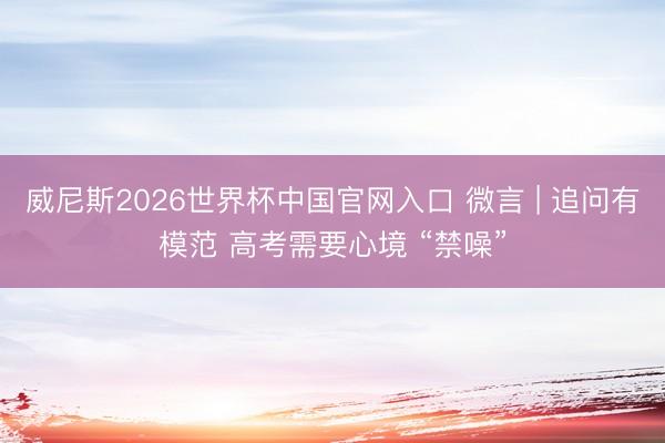威尼斯2026世界杯中国官网入口 微言 | 追问有模范 高考需要心境 “禁噪”