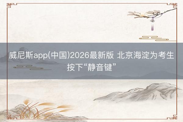 威尼斯app(中国)2026最新版 北京海淀为考生按下“静音键”