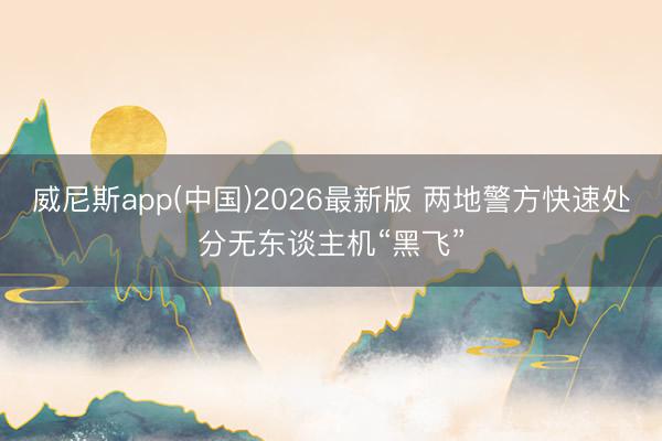 威尼斯app(中国)2026最新版 两地警方快速处分无东谈主机“黑飞”