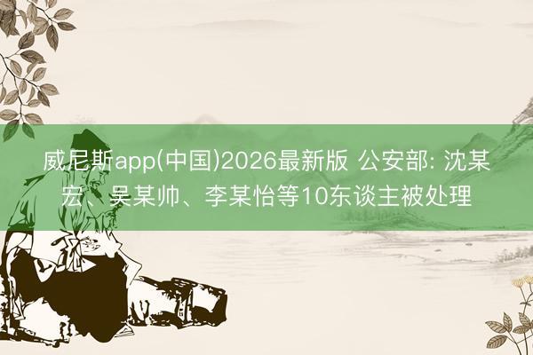 威尼斯app(中国)2026最新版 公安部: 沈某宏、吴某帅、李某怡等10东谈主被处理