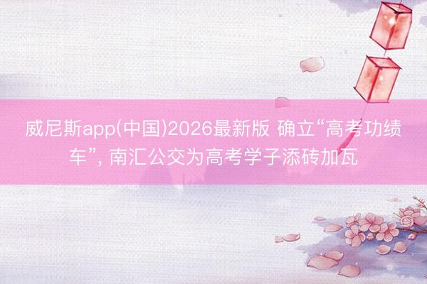 威尼斯app(中国)2026最新版 确立“高考功绩车”, 南汇公交为高考学子添砖加瓦