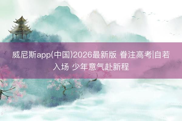 威尼斯app(中国)2026最新版 眷注高考|自若入场 少年意气赴新程
