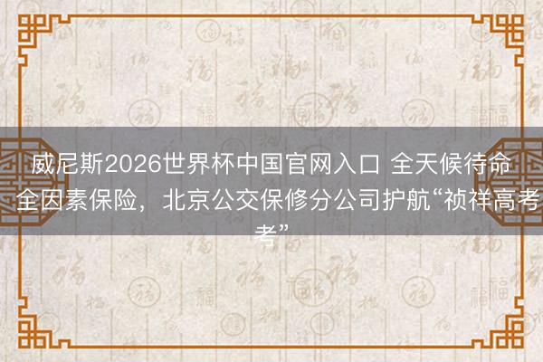 威尼斯2026世界杯中国官网入口 全天候待命、全因素保险，北京公交保修分公司护航“祯祥高考”