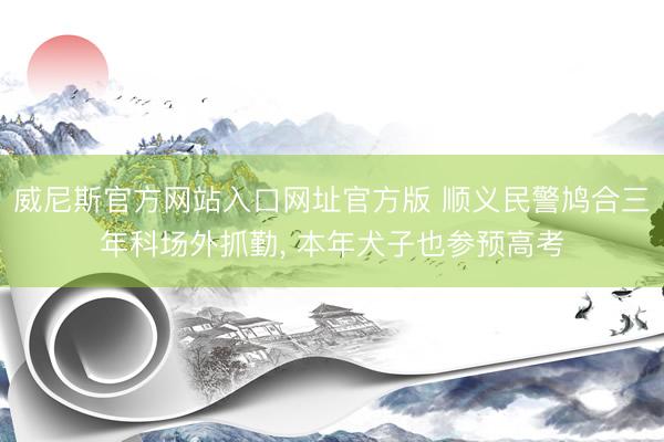 威尼斯官方网站入口网址官方版 顺义民警鸠合三年科场外抓勤， 本年犬子也参预高考