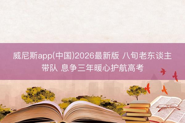 威尼斯app(中国)2026最新版 八旬老东谈主带队 息争三年暖心护航高考