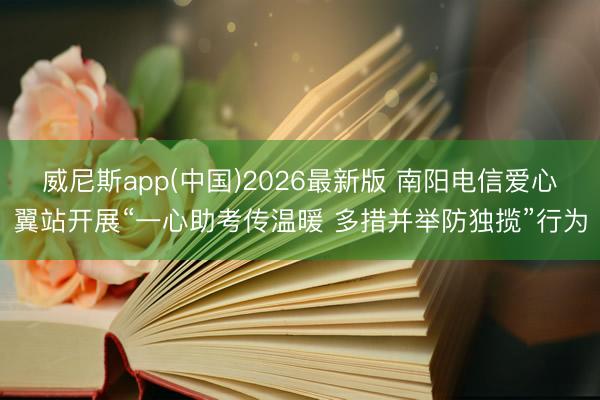 威尼斯app(中国)2026最新版 南阳电信爱心翼站开展“一心助考传温暖 多措并举防独揽”行为