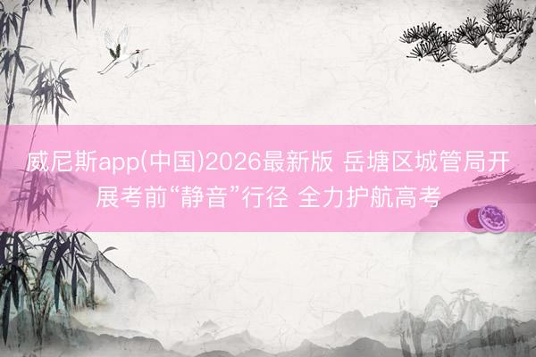 威尼斯app(中国)2026最新版 岳塘区城管局开展考前“静音”行径 全力护航高考