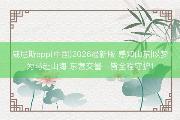 威尼斯app(中国)2026最新版 感知山东|以梦为马赴山海 东营交警一皆全程守护！