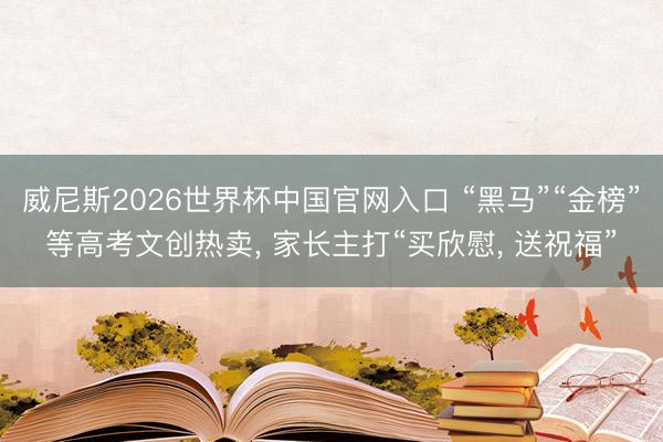 威尼斯2026世界杯中国官网入口 “黑马”“金榜”等高考文创热卖， 家长主打“买欣慰， 送祝福”