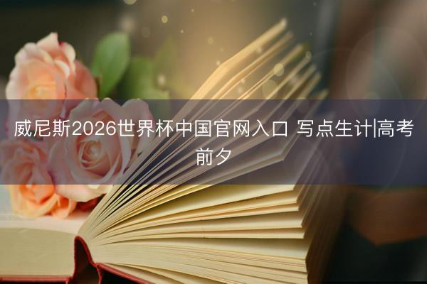 威尼斯2026世界杯中国官网入口 写点生计|高考前夕