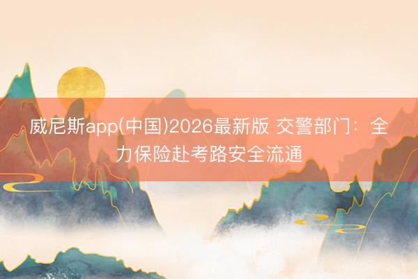 威尼斯app(中国)2026最新版 交警部门:全力保险赴考路安全流通