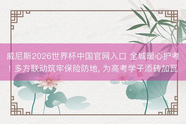 威尼斯2026世界杯中国官网入口 全城暖心护考! 多方联动筑牢保险防地， 为高考学子添砖加瓦