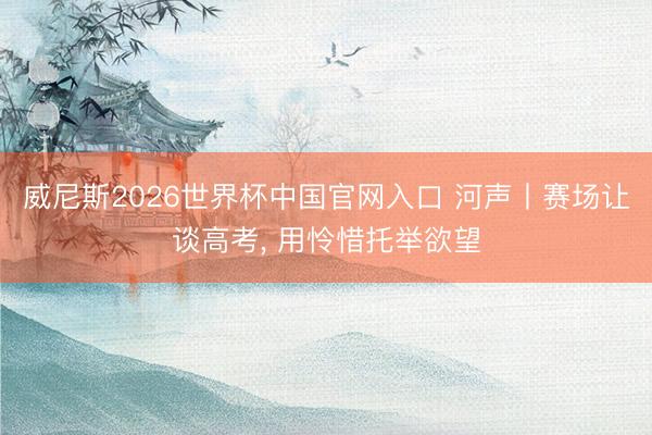 威尼斯2026世界杯中国官网入口 河声丨赛场让谈高考, 用怜惜托举欲望