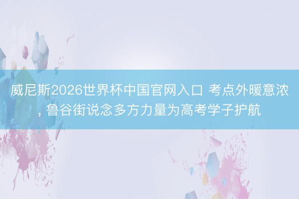 威尼斯2026世界杯中国官网入口 考点外暖意浓, 鲁谷街说念多方力量为高考学子护航