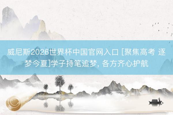 威尼斯2026世界杯中国官网入口 [聚焦高考 逐梦今夏]学子持笔追梦， 各方齐心护航