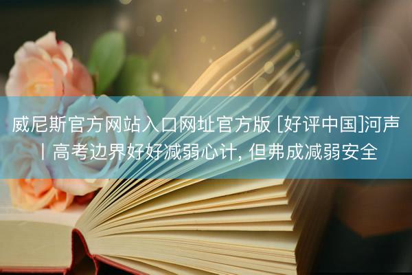 威尼斯官方网站入口网址官方版 [好评中国]河声丨高考边界好好减弱心计， 但弗成减弱安全