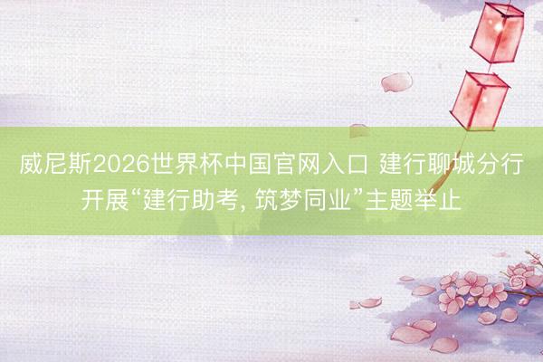 威尼斯2026世界杯中国官网入口 建行聊城分行开展“建行助考， 筑梦同业”主题举止