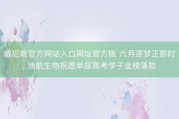 威尼斯官方网站入口网址官方版 六月逐梦正那时， 渔航生物祝愿举座高考学子金榜落款