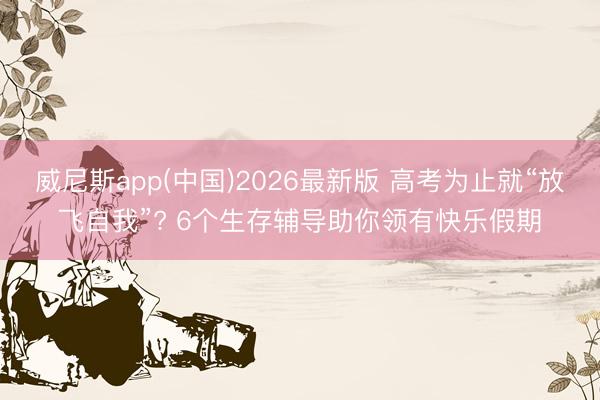 威尼斯app(中国)2026最新版 高考为止就“放飞自我”? 6个生存辅导助你领有快乐假期