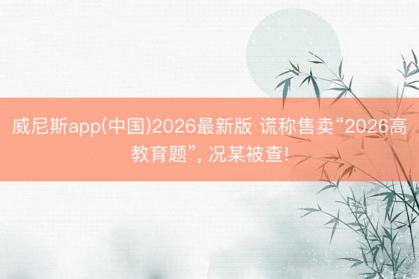 威尼斯app(中国)2026最新版 谎称售卖“2026高教育题”， 况某被查!