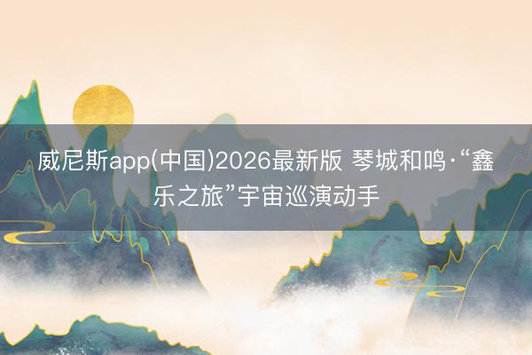 威尼斯app(中国)2026最新版 琴城和鸣·“鑫乐之旅”宇宙巡演动手