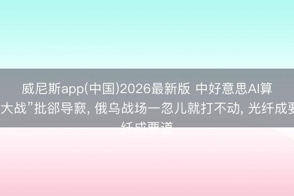 威尼斯app(中国)2026最新版 中好意思AI算力“大战”批郤导窾， 俄乌战场一忽儿就打不动， 光纤成要道
