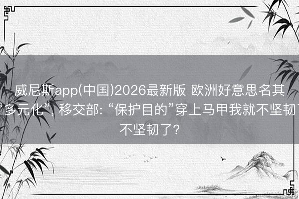 威尼斯app(中国)2026最新版 欧洲好意思名其曰“多元化”， 移交部: “保护目的”穿上马甲我就不坚韧了?