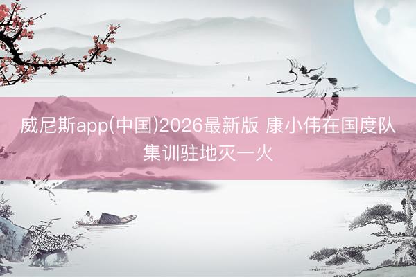 威尼斯app(中国)2026最新版 康小伟在国度队集训驻地灭一火