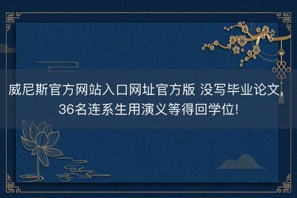 威尼斯官方网站入口网址官方版 没写毕业论文， 36名连系生用演义等得回学位!