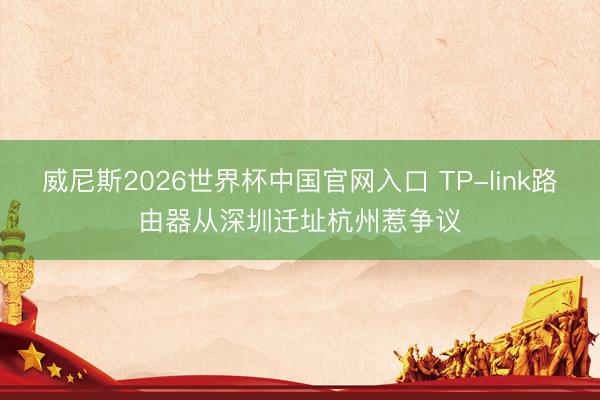 威尼斯2026世界杯中国官网入口 TP-link路由器从深圳迁址杭州惹争议