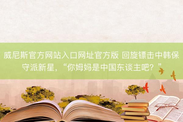 威尼斯官方网站入口网址官方版 回旋镖击中韩保守派新星，“你姆妈是中国东谈主吧？”