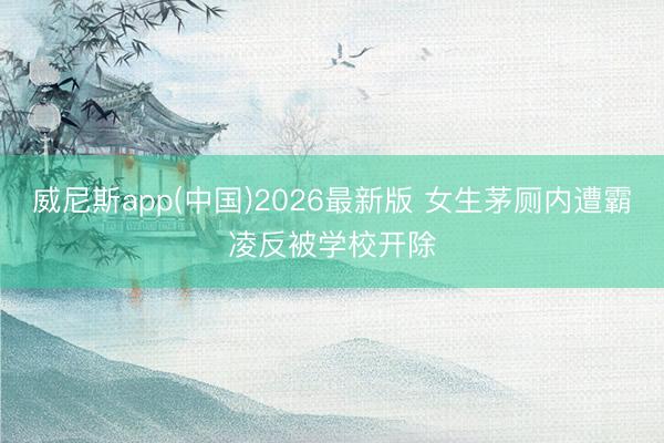 威尼斯app(中国)2026最新版 女生茅厕内遭霸凌反被学校开除