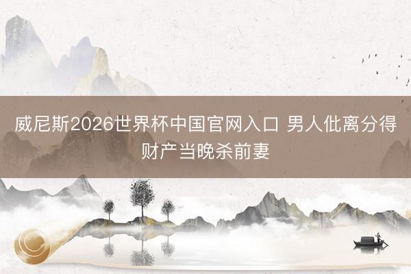 威尼斯2026世界杯中国官网入口 男人仳离分得财产当晚杀前妻