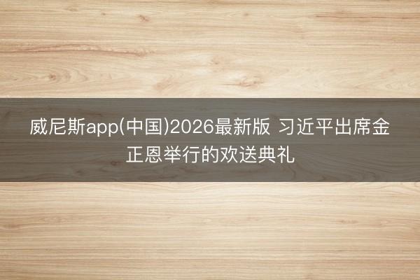 威尼斯app(中国)2026最新版 习近平出席金正恩举行的欢送典礼