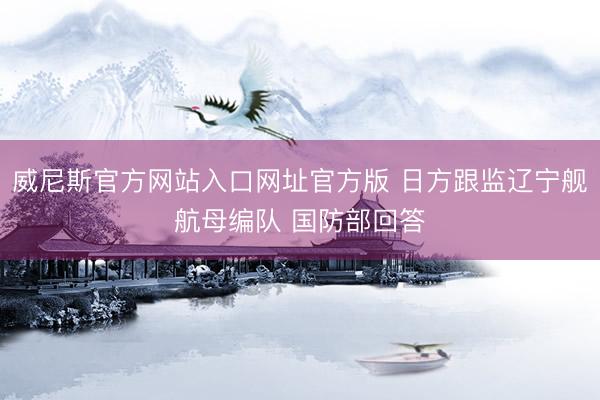 威尼斯官方网站入口网址官方版 日方跟监辽宁舰航母编队 国防部回答