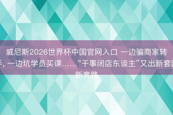 威尼斯2026世界杯中国官网入口 一边骗商家转手， 一边坑学员买课……“干事闭店东谈主”又出新套路