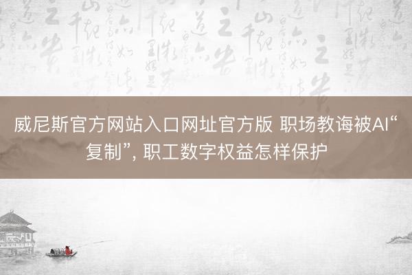 威尼斯官方网站入口网址官方版 职场教诲被AI“复制”， 职工数字权益怎样保护