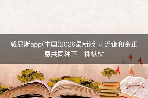 威尼斯app(中国)2026最新版 习近谦和金正恩共同种下一株枞树