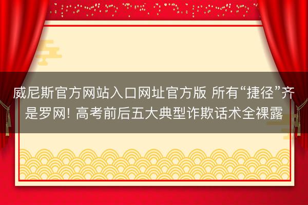 威尼斯官方网站入口网址官方版 所有“捷径”齐是罗网! 高考前后五大典型诈欺话术全裸露