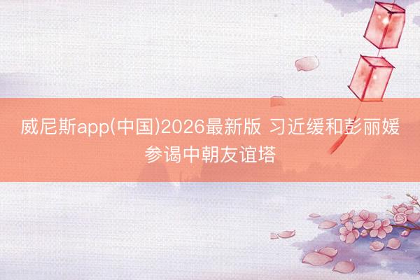 威尼斯app(中国)2026最新版 习近缓和彭丽媛参谒中朝友谊塔