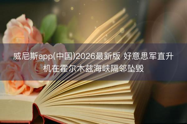 威尼斯app(中国)2026最新版 好意思军直升机在霍尔木兹海峡隔邻坠毁