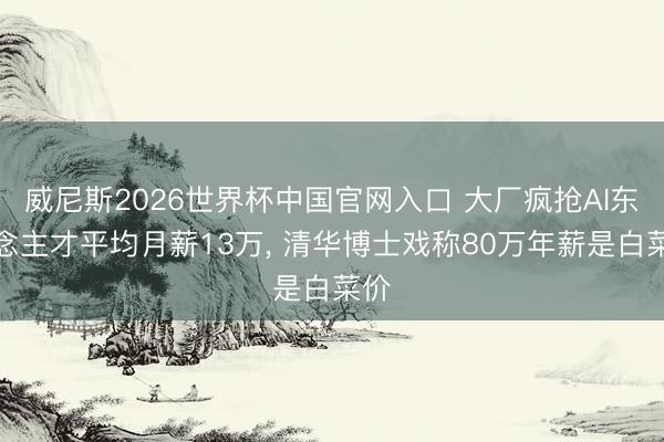 威尼斯2026世界杯中国官网入口 大厂疯抢AI东说念主才平均月薪13万， 清华博士戏称80万年薪是白菜价