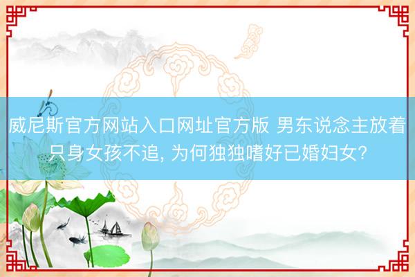 威尼斯官方网站入口网址官方版 男东说念主放着只身女孩不追， 为何独独嗜好已婚妇女?