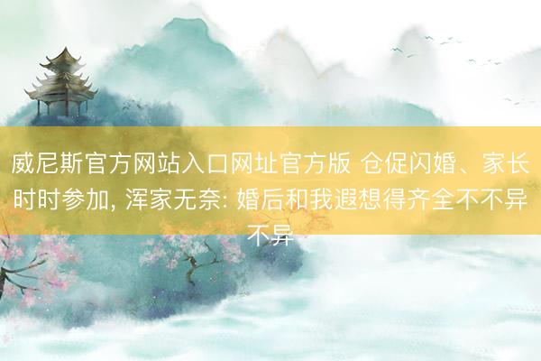 威尼斯官方网站入口网址官方版 仓促闪婚、家长时时参加， 浑家无奈: 婚后和我遐想得齐全不不异