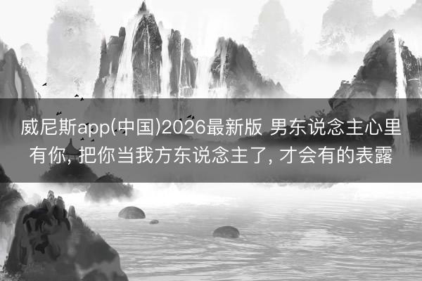 威尼斯app(中国)2026最新版 男东说念主心里有你， 把你当我方东说念主了， 才会有的表露