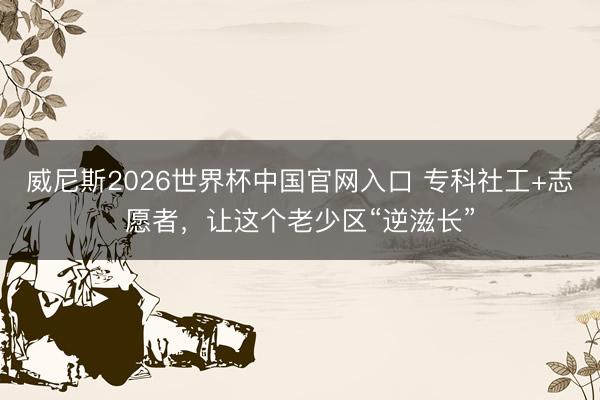 威尼斯2026世界杯中国官网入口 专科社工+志愿者，让这个老少区“逆滋长”