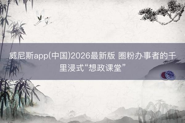 威尼斯app(中国)2026最新版 圈粉办事者的千里浸式“想政课堂”