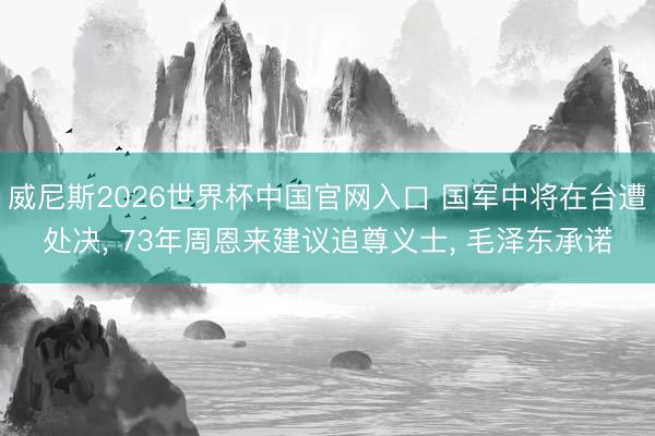 威尼斯2026世界杯中国官网入口 国军中将在台遭处决， 73年周恩来建议追尊义士， 毛泽东承诺