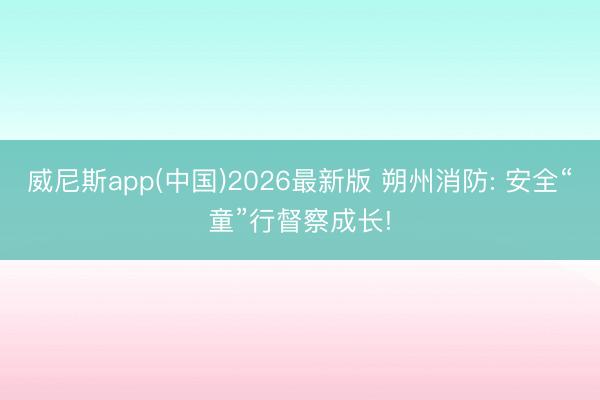 威尼斯app(中国)2026最新版 朔州消防: 安全“童”行督察成长!